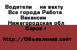 Водители BC на вахту. - Все города Работа » Вакансии   . Нижегородская обл.,Саров г.